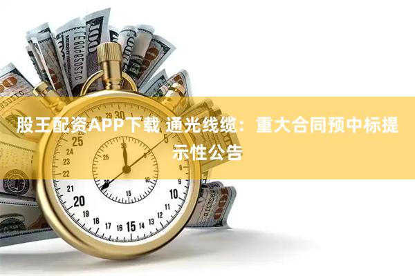 股王配资APP下载 通光线缆：重大合同预中标提示性公告