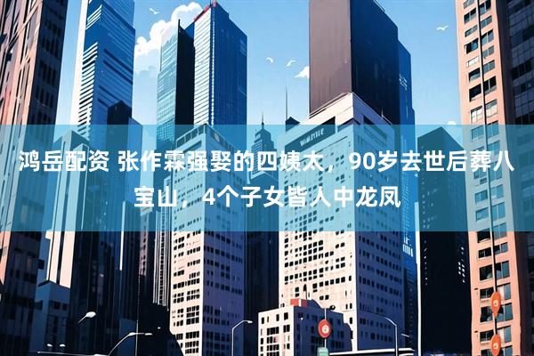 鸿岳配资 张作霖强娶的四姨太，90岁去世后葬八宝山，4个子女皆人中龙凤