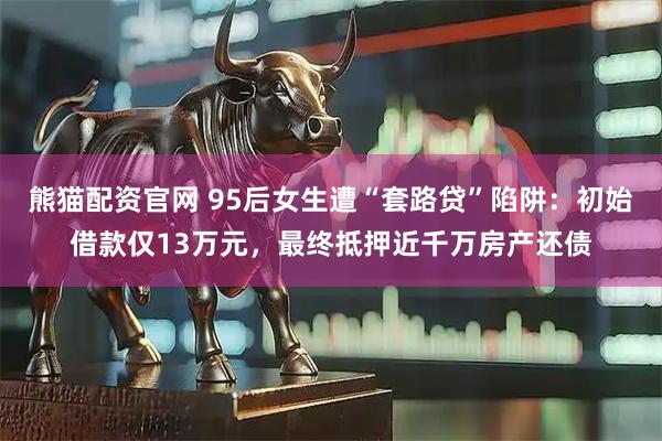 熊猫配资官网 95后女生遭“套路贷”陷阱:初始借款仅13万元,最终抵押近千万房产还债