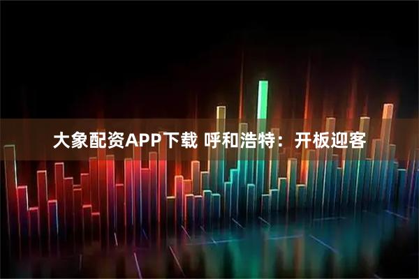 大象配资APP下载 呼和浩特：开板迎客