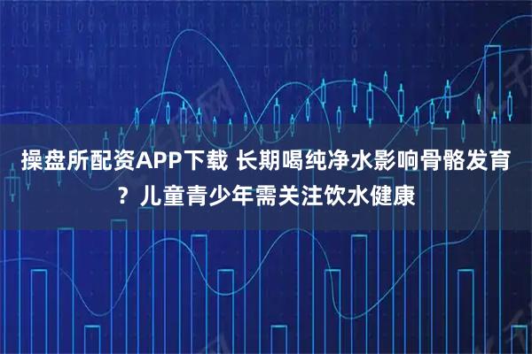操盘所配资APP下载 长期喝纯净水影响骨骼发育?儿童青少年需关注饮水健康