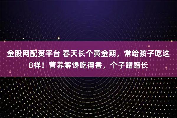 金股网配资平台 春天长个黄金期,常给孩子吃这8样!营养解馋吃得香,个子蹭蹭长
