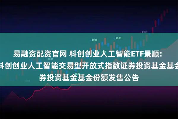 易融资配资官网 科创创业人工智能ETF景顺: 景顺长城中证科创创业人工智能交易型开放式指数证券投资基金基金份额发售公告
