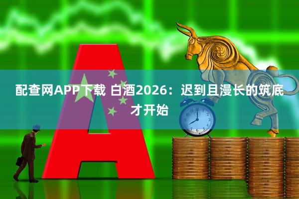 配查网APP下载 白酒2026：迟到且漫长的筑底才开始