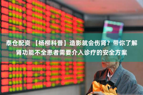 泰仓配资 【杨柳科普】造影就会伤肾？带你了解肾功能不全患者需要介入诊疗的安全方案