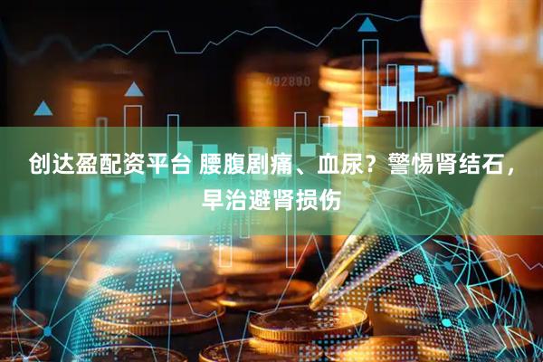 创达盈配资平台 腰腹剧痛、血尿？警惕肾结石，早治避肾损伤