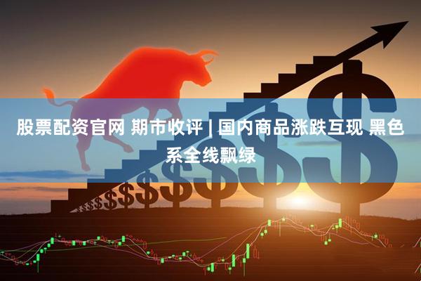 股票配资官网 期市收评 | 国内商品涨跌互现 黑色系全线飘绿