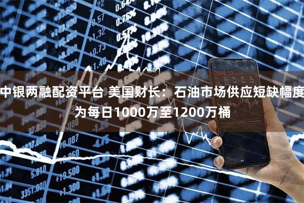 中银两融配资平台 美国财长：石油市场供应短缺幅度为每日1000万至1200万桶